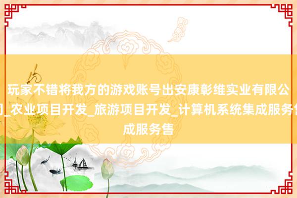 玩家不错将我方的游戏账号出安康彰维实业有限公司_农业项目开发_旅游项目开发_计算机系统集成服务售