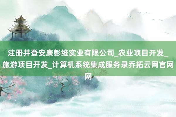 注册并登安康彰维实业有限公司_农业项目开发_旅游项目开发_计算机系统集成服务录乔拓云网官网