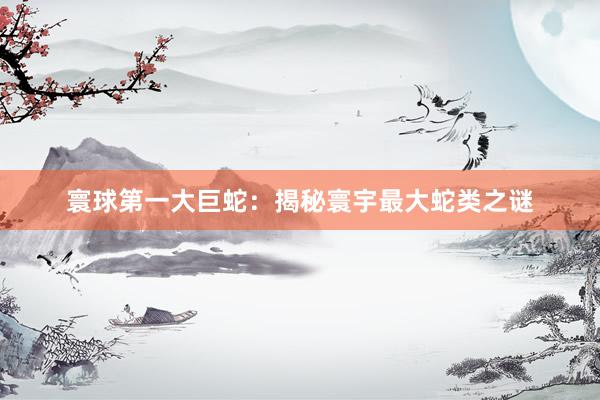 寰球第一大巨蛇:揭秘寰宇最大蛇类之谜